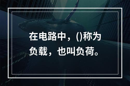 在电路中，()称为负载，也叫负荷。