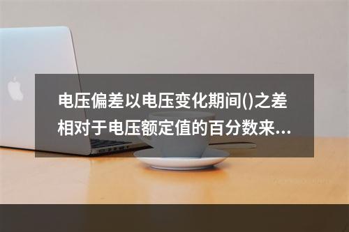 电压偏差以电压变化期间()之差相对于电压额定值的百分数来表示