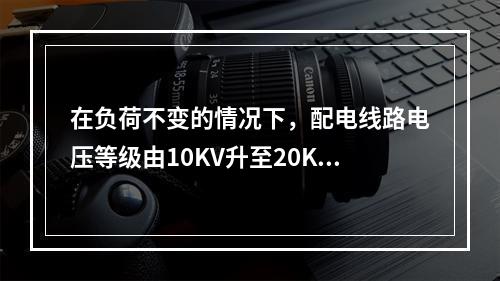 在负荷不变的情况下，配电线路电压等级由10KV升至20KV，