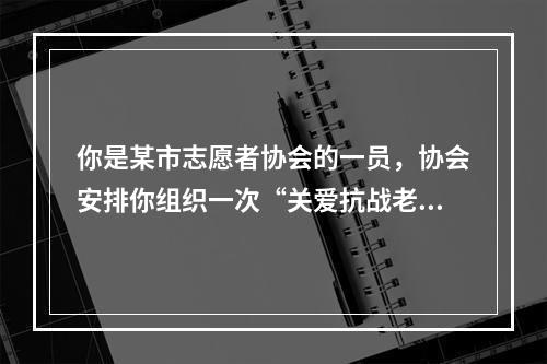 你是某市志愿者协会的一员，协会安排你组织一次“关爱抗战老兵”