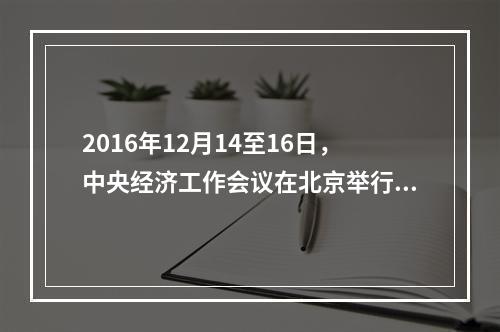 2016年12月14至16日，中央经济工作会议在北京举行。下