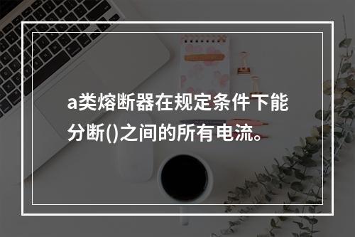 a类熔断器在规定条件下能分断()之间的所有电流。