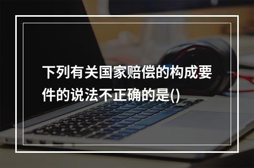 下列有关国家赔偿的构成要件的说法不正确的是()