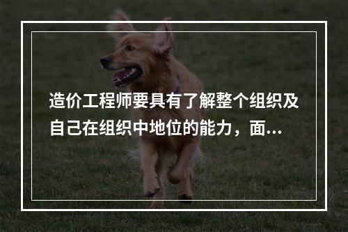 造价工程师要具有了解整个组织及自己在组织中地位的能力，面对机