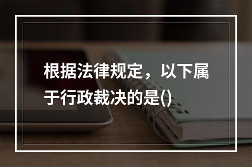 根据法律规定，以下属于行政裁决的是()