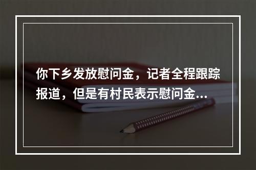 你下乡发放慰问金，记者全程跟踪报道，但是有村民表示慰问金的发