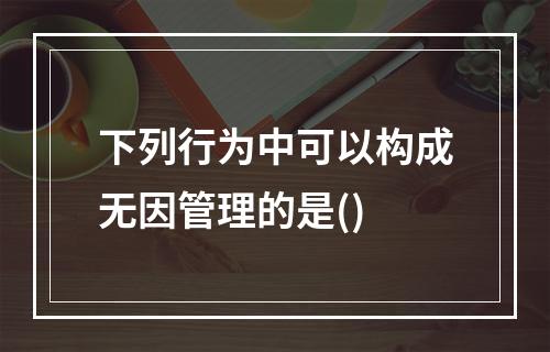 下列行为中可以构成无因管理的是()