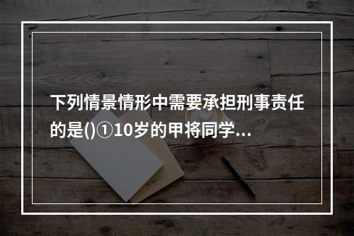 下列情景情形中需要承担刑事责任的是()①10岁的甲将同学推倒