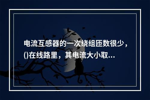 电流互感器的一次绕组匝数很少，()在线路里，其电流大小取决于