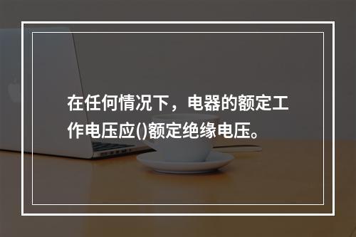 在任何情况下，电器的额定工作电压应()额定绝缘电压。