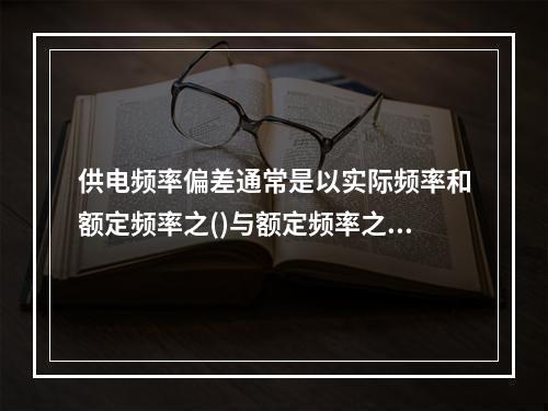 供电频率偏差通常是以实际频率和额定频率之()与额定频率之比的