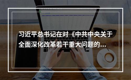 习近平总书记在对《中共中央关于全面深化改革若干重大问题的决定