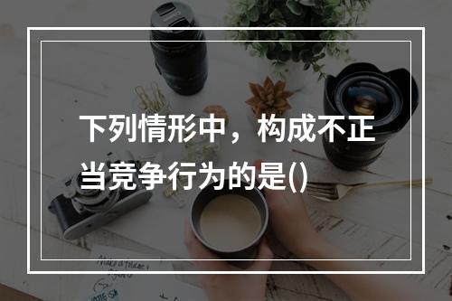 下列情形中，构成不正当竞争行为的是()