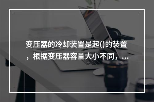 变压器的冷却装置是起()的装置，根据变压器容量大小不同，采用