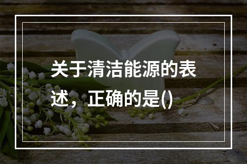 关于清洁能源的表述，正确的是()