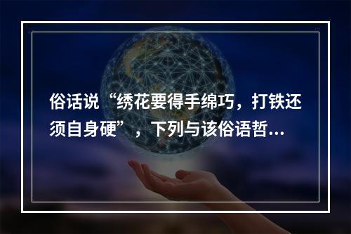 俗话说“绣花要得手绵巧，打铁还须自身硬”，下列与该俗语哲学道