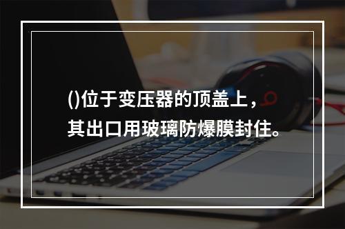 ()位于变压器的顶盖上，其出口用玻璃防爆膜封住。