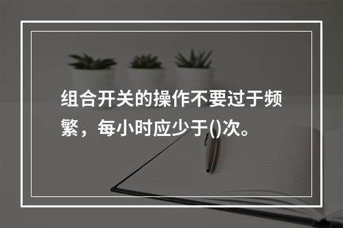 组合开关的操作不要过于频繁，每小时应少于()次。