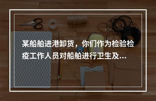 某船舶进港卸货，你们作为检验检疫工作人员对船舶进行卫生及相关