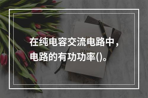 在纯电容交流电路中，电路的有功功率()。