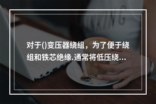 对于()变压器绕组，为了便于绕组和铁芯绝缘.通常将低压绕组靠