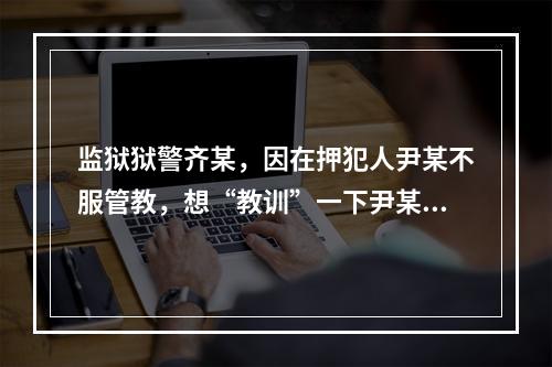 监狱狱警齐某，因在押犯人尹某不服管教，想“教训”一下尹某，遂