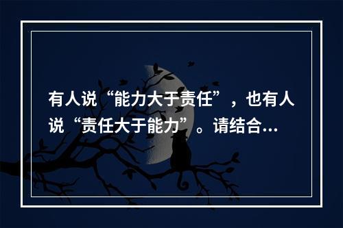 有人说“能力大于责任”，也有人说“责任大于能力”。请结合这两