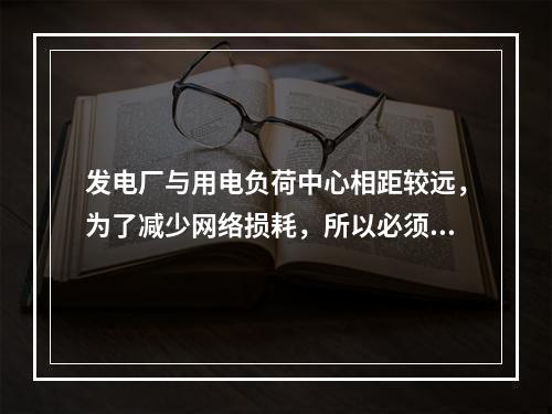 发电厂与用电负荷中心相距较远，为了减少网络损耗，所以必须建设