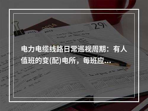 电力电缆线路日常巡视周期：有人值班的变(配)电所，每班应检查