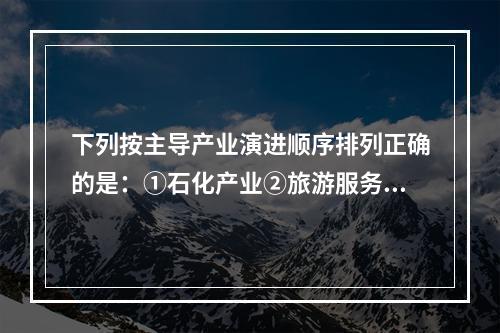 下列按主导产业演进顺序排列正确的是：①石化产业②旅游服务业③