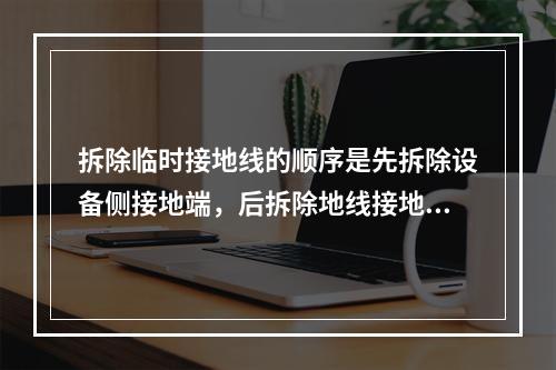 拆除临时接地线的顺序是先拆除设备侧接地端，后拆除地线接地端。