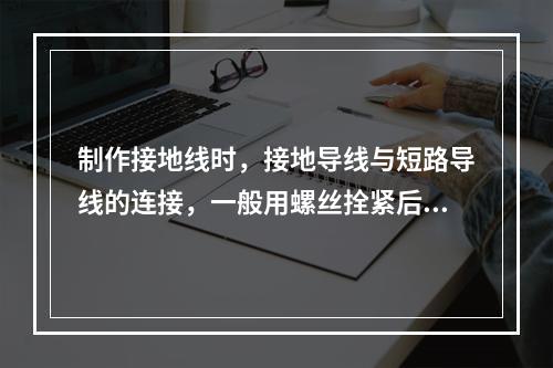 制作接地线时，接地导线与短路导线的连接，一般用螺丝拴紧后再加