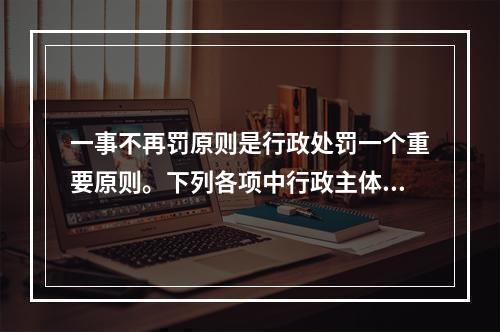 一事不再罚原则是行政处罚一个重要原则。下列各项中行政主体的行