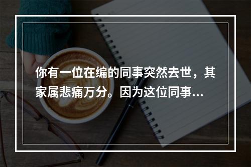 你有一位在编的同事突然去世，其家属悲痛万分。因为这位同事是家