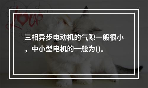 三相异步电动机的气隙一般很小，中小型电机的一般为()。