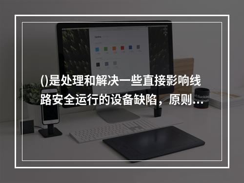 ()是处理和解决一些直接影响线路安全运行的设备缺陷，原则上不