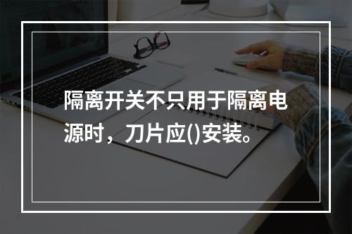 隔离开关不只用于隔离电源时，刀片应()安装。