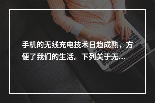 手机的无线充电技术日趋成熟，方便了我们的生活。下列关于无线充