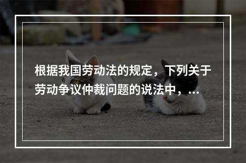 根据我国劳动法的规定，下列关于劳动争议仲裁问题的说法中，错误