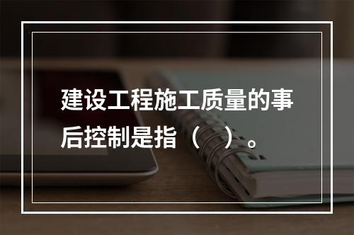 建设工程施工质量的事后控制是指（　）。