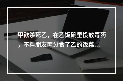 甲欲杀死乙，在乙饭碗里投放毒药，不料朋友丙分食了乙的饭菜，甲