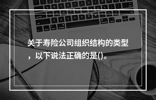 关于寿险公司组织结构的类型，以下说法正确的是()。