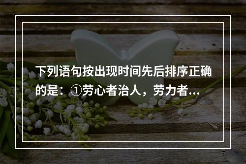 下列语句按出现时间先后排序正确的是：①劳心者治人，劳力者治于