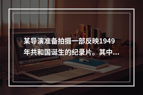 某导演准备拍摄一部反映1949年共和国诞生的纪录片。其中，标