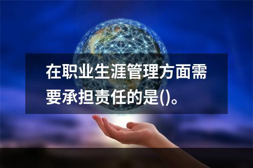 在职业生涯管理方面需要承担责任的是()。