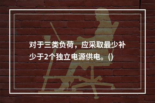 对于三类负荷，应采取最少补少于2个独立电源供电。()