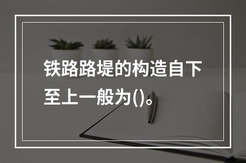 铁路路堤的构造自下至上一般为()。