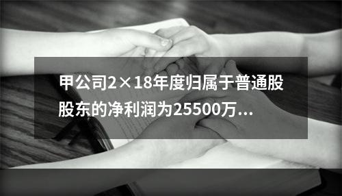 甲公司2×18年度归属于普通股股东的净利润为25500万元，