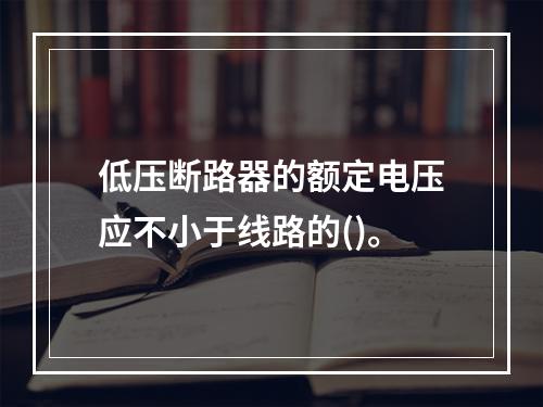 低压断路器的额定电压应不小于线路的()。