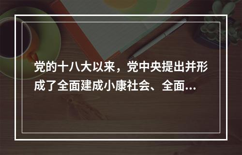 党的十八大以来，党中央提出并形成了全面建成小康社会、全面深化